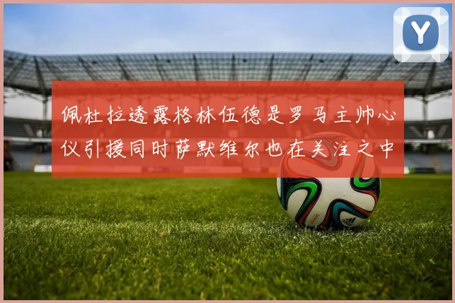 佩杜拉透露格林伍德是罗马主帅心仪引援同时萨默维尔也在关注之中