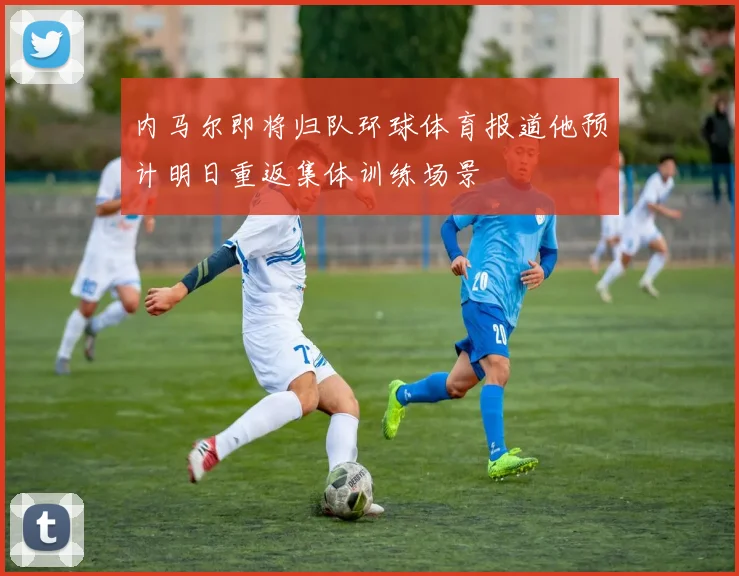 内马尔即将归队环球体育报道他预计明日重返集体训练场景