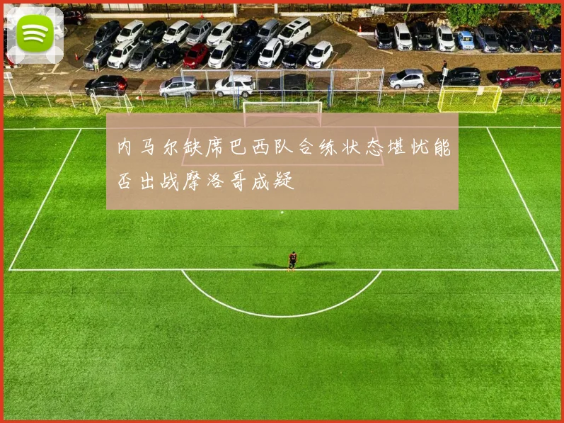 内马尔缺席巴西队合练状态堪忧能否出战摩洛哥成疑