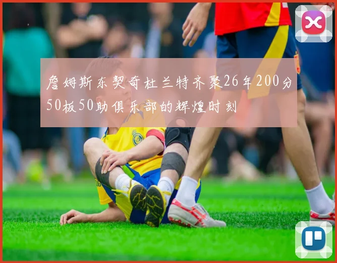 詹姆斯东契奇杜兰特齐聚26年200分50板50助俱乐部的辉煌时刻