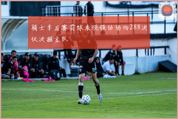 骑士季后赛罚球表现强劲场均288次仅次掘金队