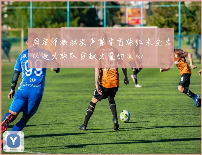 周定洋激动发声赛季首球归来全力以赴为球队贡献力量的决心