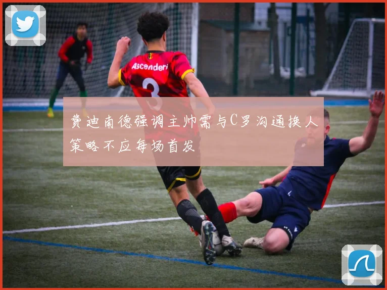 费迪南德强调主帅需与C罗沟通换人策略不应每场首发