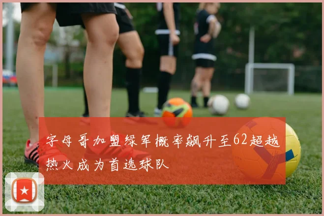 字母哥加盟绿军概率飙升至62超越热火成为首选球队