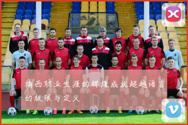梅西职业生涯的辉煌成就超越语言的极限与定义