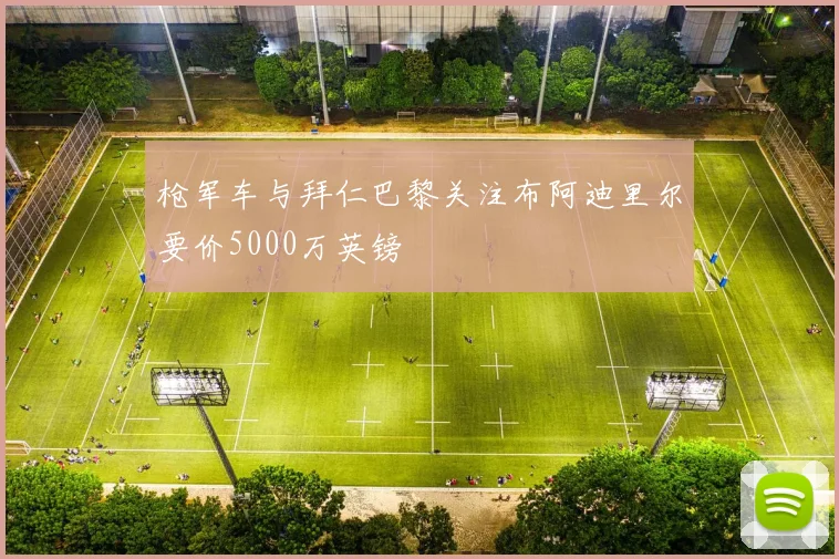枪军车与拜仁巴黎关注布阿迪里尔要价5000万英镑