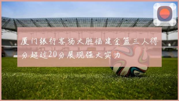 厦门银行客场大胜福建金篮三人得分超过20分展现强大实力