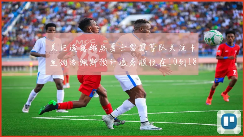 美记透露雄鹿勇士雷霆等队关注卡里姆洛佩斯预计选秀顺位在10到18之间