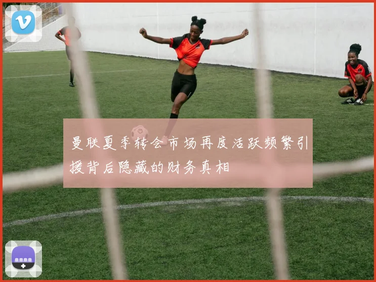 曼联夏季转会市场再度活跃频繁引援背后隐藏的财务真相