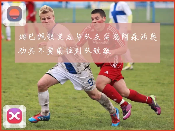 姆巴佩领奖后与队友离场阿森西奥劝其不要前往列队致敬
