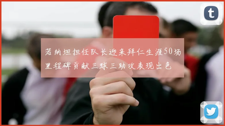 若纳坦担任队长迎来拜仁生涯50场里程碑贡献三球三助攻表现出色