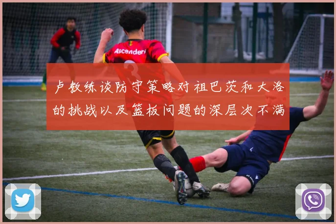 卢教练谈防守策略对祖巴茨和大洛的挑战以及篮板问题的深层次不满
