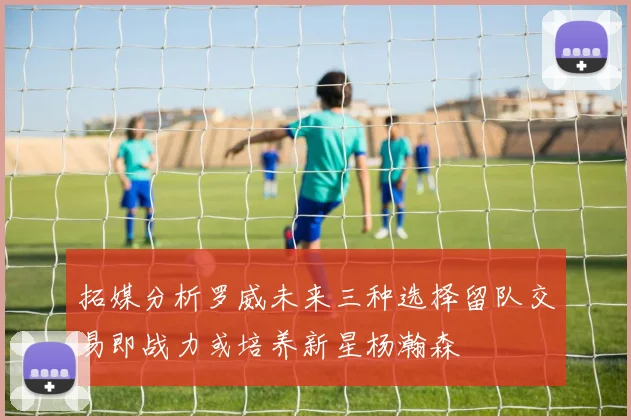 拓媒分析罗威未来三种选择留队交易即战力或培养新星杨瀚森