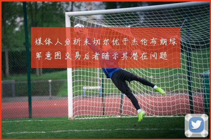 媒体人分析米切尔优于杰伦布朗绿军意图交易后者暗示其潜在问题