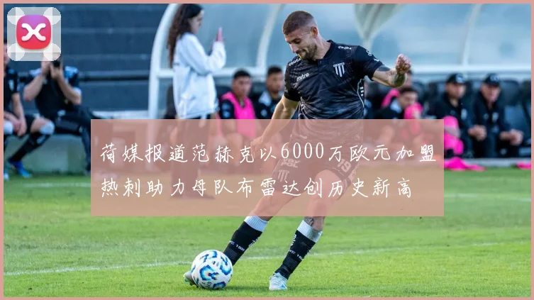 荷媒报道范赫克以6000万欧元加盟热刺助力母队布雷达创历史新高