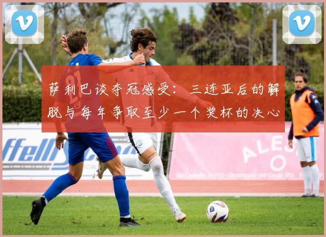 萨利巴谈夺冠感受：三连亚后的解脱与每年争取至少一个奖杯的决心