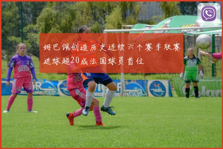 姆巴佩创造历史连续六个赛季联赛进球超20成法国球员首位