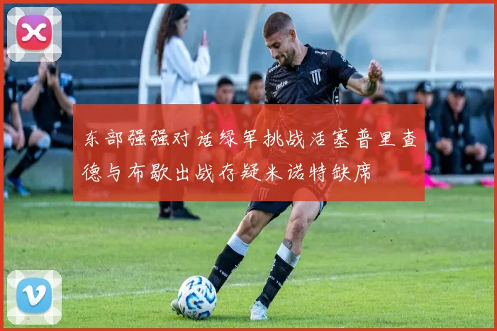东部强强对话绿军挑战活塞普里查德与布歇出战存疑米诺特缺席