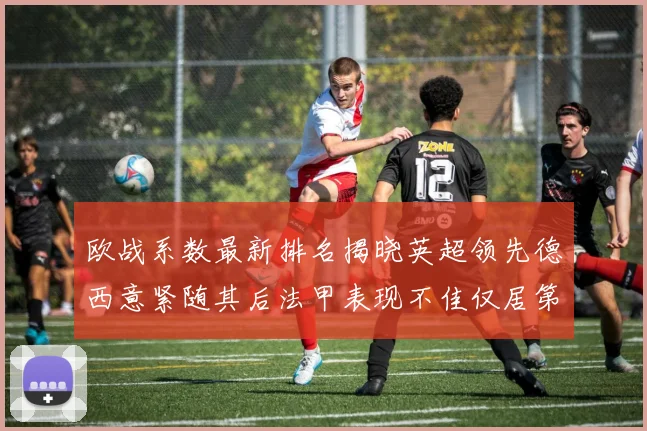 欧战系数最新排名揭晓英超领先德西意紧随其后法甲表现不佳仅居第八