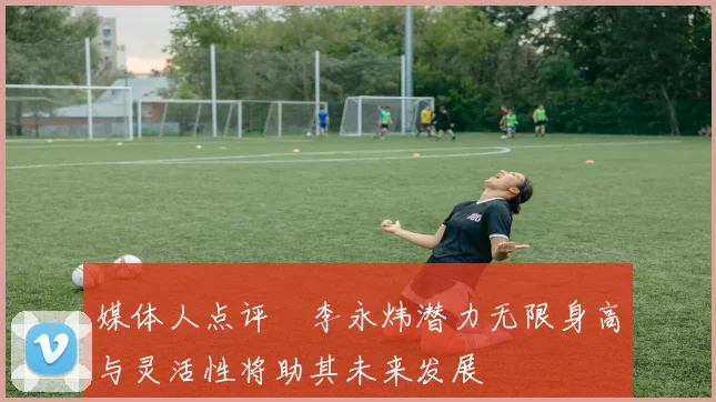 媒体人点评偰李永炜潜力无限身高与灵活性将助其未来发展