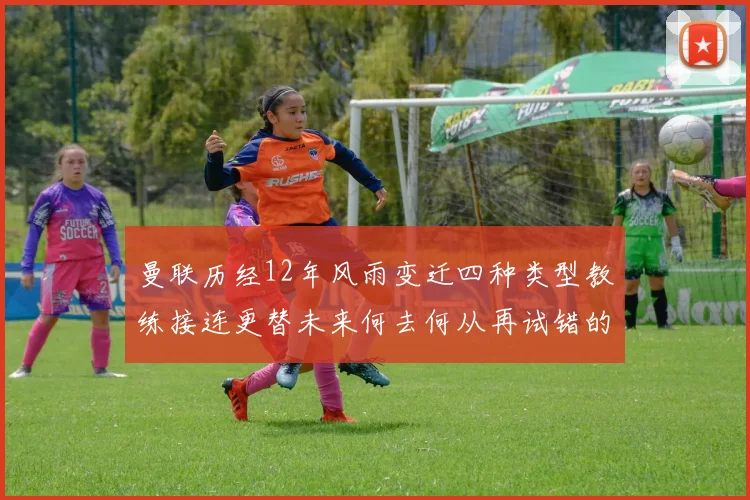 曼联历经12年风雨变迁四种类型教练接连更替未来何去何从再试错的空间有多少