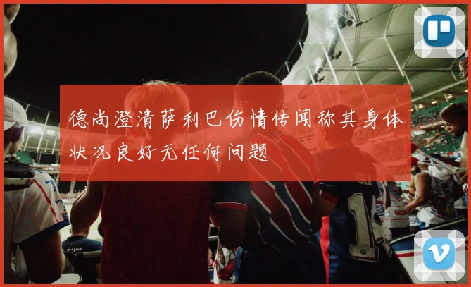 德尚澄清萨利巴伤情传闻称其身体状况良好无任何问题