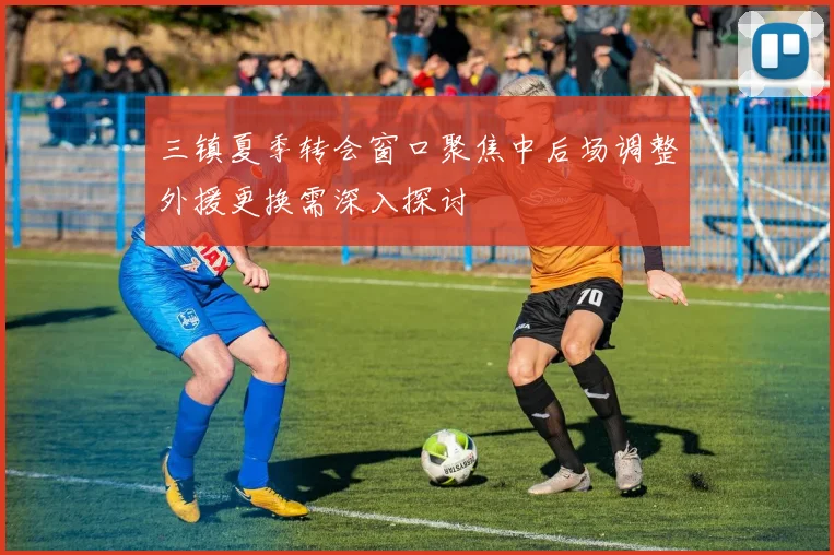 三镇夏季转会窗口聚焦中后场调整外援更换需深入探讨
