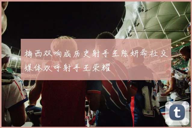 梅西双响成历史射手王陈妍希社交媒体欢呼射手王荣耀