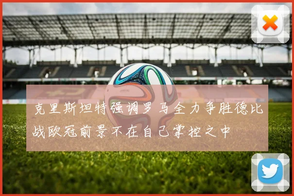 克里斯坦特强调罗马全力争胜德比战欧冠前景不在自己掌控之中