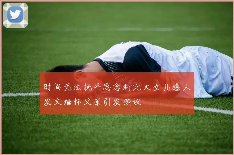 时间无法抚平思念科比大女儿感人发文缅怀父亲引发热议