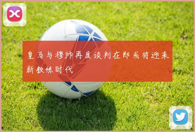 皇马与穆帅再度谈判在即或将迎来新教练时代