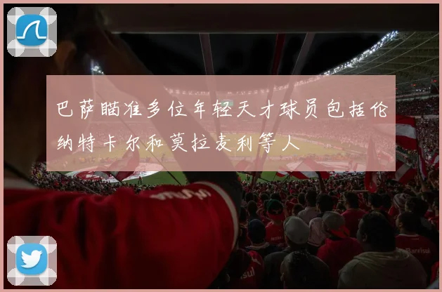 巴萨瞄准多位年轻天才球员包括伦纳特卡尔和莫拉麦利等人